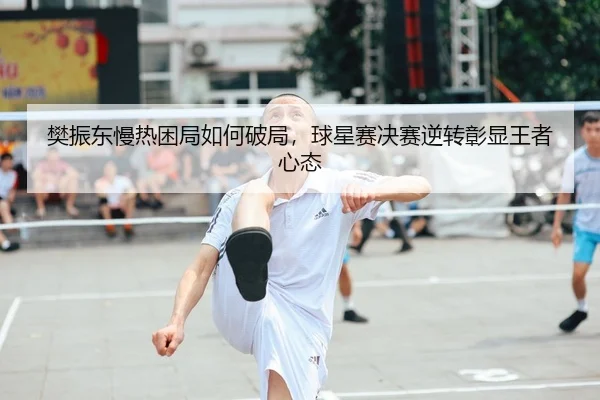樊振东慢热困局如何破局，球星赛决赛逆转彰显王者心态